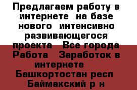 Предлагаем работу в интернете, на базе нового, интенсивно-развивающегося проекта - Все города Работа » Заработок в интернете   . Башкортостан респ.,Баймакский р-н